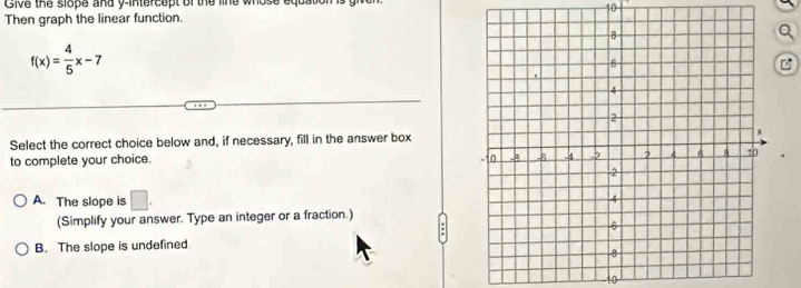 Give the slope and y-intercept of the line whose equation
10
Then graph the linear function.
f(x)= 4/5 x-7
z
Select the correct choice below and, if necessary, fill in the answer box
to complete your choice. .
A. The slope is □. 
(Simplify your answer. Type an integer or a fraction.)
B. The slope is undefined
10