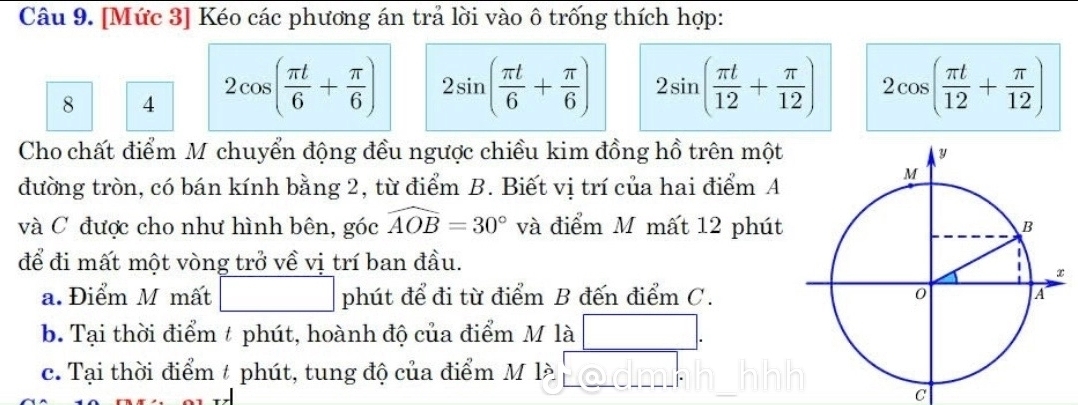 [Mức 3] Kéo các phương án trả lời vào ô trống thích hợp:
8 4 2cos ( π t/6 + π /6 ) 2sin ( π t/6 + π /6 ) 2sin ( π t/12 + π /12 ) 2cos ( π t/12 + π /12 )
Cho chất điểm M chuyển động đều ngược chiều kim đồng hồ trên một
đường tròn, có bán kính bằng 2, từ điểm B. Biết vị trí của hai điểm A
và C được cho như hình bên, góc widehat AOB=30° và điểm M mất 12 phút
để đi mất một vòng trở về vị trí ban đầu.
a. Điểm M mất phút để đi từ điểm B đến điểm C.
b. Tại thời điểm t phút, hoành độ của điểm M là
c. Tại thời điểm t phút, tung độ của điểm M là
C