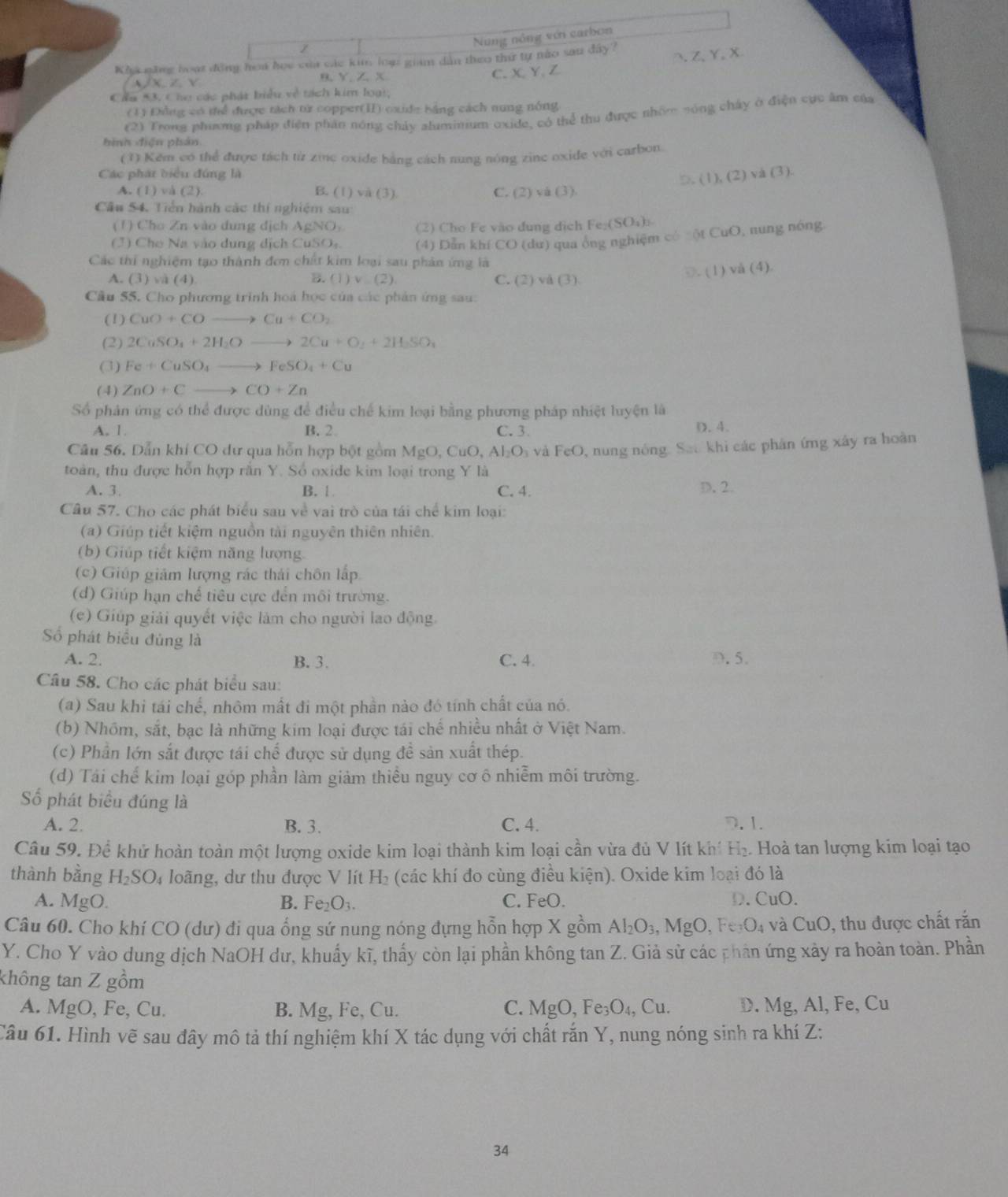 Nung nông vớn carbon
Kha năng boạt động hoa họe của các kim loạ giám dân theo thứ tự não sau đây?
Z、Y、X
B、 Y、 Z、 X C. X、Y、Z
Z Y
Cẩu *3. Cho các phát biều về tách kim loại;
(1) Đng có thể được tách từ copper(ⅡI) oxide bằng cách nung nóng
(2) Trong phương pháp điện phần nóng chảy aluminium oxide, có thể thu được nhón nóng chây ở điện cực âm của
hình điện phản
(1) Kěm có thể được tách từ zine oxide bằng cách nung nóng zine oxide với carbon.
Các phát biểu đúng là
□. (1), (2) vá (3).
A. (1)va(2) B. (1) va(3) C. (2) và (3)
Cầu 54. Tiền hành các thí nghiệm sau
(1) Cho Zn vào đung địch AgNO (2) Cho Fe vào đung dịch Fe_2(SO_4)_3.
(J) Che Na vào dung dịch CuSO: (4) Dẫn khí CO (dư) qua ông nghiệm có =ột CuO, nung nóng
Các thí nghiệm tạo thành đơn chất kim loại sau phản ứng là
A. (3) và (4) B. (1)v_ (2) C. (2) vå (3) 1
D. (1) vå (4).
Cầu 55. Cho phương trình hoá học của các phản ứng sau:
(1) CuO+COto Cu+CO_2
(2) 2CuSO_4+2H_2Oto 2Cu+O_2+2H_2SO_4
(3) Fe+CuSO_4to FeSO_4+Cu
(4) ZnO+Cto CO+Zn
Số phản ứng có thể được dùng để điều chế kim loại bằng phương pháp nhiệt luyện là
A. 1. B. 2 C. 3. D. 4.
Cầu 56. Dẫn khí CO dự qua hỗn hợp bột gồm MgO,CuO,Al_2O_3 và FeO 0, nung nóng. Sat khi các phản ứng xây ra hoàn
toàn, thu được hỗn hợp rắn Y. Số oxide kim loại trong Y là
A. 3. B. 1 C. 4. D. 2.
Câu 57. Cho các phát biểu sau về vai trò của tái chế kim loại:
(a) Giúp tiết kiệm nguồn tài nguyên thiên nhiên.
(b) Giúp tiết kiệm năng lượng.
(c) Giúp giám lượng rác thái chôn lấp
(d) Giúp hạn chế tiêu cực đến môi trường.
(e) Giúp giải quyết việc làm cho người lao động.
Số phát biểu đủng là
A. 2. B. 3. C. 4. D. 5.
Câu 58. Cho các phát biểu sau:
(a) Sau khi tái chế, nhôm mất đi một phần nào đó tính chất của nó.
(b) Nhóm, sắt, bạc là những kim loại được tái chế nhiều nhất ở Việt Nam.
(c) Phần lớn sắt được tái chế được sử dụng đề sản xuất thép.
(d) Tái chế kim loại góp phần làm giảm thiều nguy cơ ô nhiễm môi trường.
Số phát biểu đúng là
A. 2. B. 3. C. 4. D.1.
Câu 59. Để khử hoàn toàn một lượng oxide kim loại thành kim loại cần vừa đủ V lít khí H_2. Hoà tan lượng kim loại tạo
thành bằng H_2SO D4 loãng, dư thu được V lít H₂ (các khí đo cùng điều kiện). Oxide kim loại đó là
A. MgO. B. Fe_2O_3. C. FeO. D. CuO.
Câu 60. Cho khí CO (dư) đi qua ổng sứ nung nóng đựng hỗn hợp X gồm Al_2O_3,MgO Fe_3O_4 và CuO , thu được chất rắn
Y. Cho Y vào dung dịch NaOH dư, khuẩy kĩ, thấy còn lại phần không tan Z. Giả sử các phân ứng xảy ra hoàn toàn. Phần
không tan Z gồm
A. MgO, Fe, Cu. B. Mg, Fe, Cu. C. MgO,Fe_3O_4,Cu. D. Mg,Al, Fe, C
Câu 61. Hình vẽ sau đây mô tả thí nghiệm khí X tác dụng với chất rắn Y, nung nóng sinh ra khí Z:
34