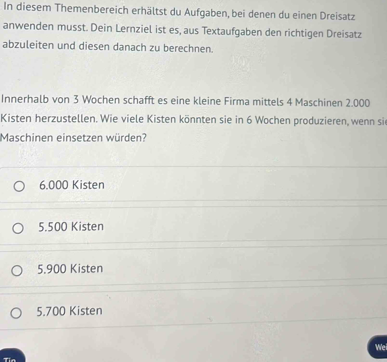 In diesem Themenbereich erhältst du Aufgaben, bei denen du einen Dreisatz
anwenden musst. Dein Lernziel ist es, aus Textaufgaben den richtigen Dreisatz
abzuleiten und diesen danach zu berechnen.
Innerhalb von 3 Wochen schafft es eine kleine Firma mittels 4 Maschinen 2.000
Kisten herzustellen. Wie viele Kisten könnten sie in 6 Wochen produzieren, wenn sie
Maschinen einsetzen würden?
6.000 Kisten
5.500 Kisten
5.900 Kisten
5.700 Kisten
Wei
Tin