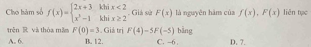 Cho hàm số f(x)=beginarrayl 2x+3khix<2 x^3-1khix≥ 2endarray.. Giả sử F(x) là nguyên hàm của f(x),F(x) liên tục
trên R và thỏa mãn F(0)=3. Giá trị F(4)-5F(-5) bằng
A. 6. B. 12. C. -6. D. 7.