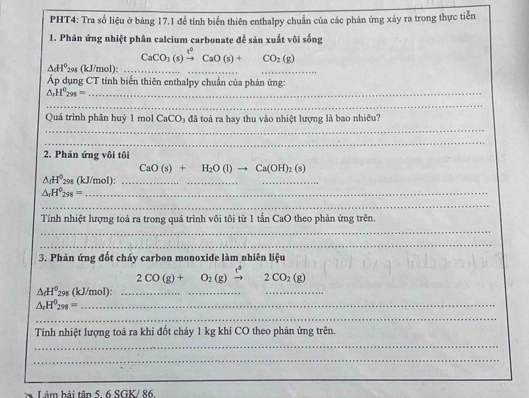 PHT4: Tra số liệu ở bảng 17.1 để tính biến thiên enthalpy chuẩn của các phản ứng xảy ra trong thực tiễn 
1. Phản ứng nhiệt phân calcium carbonate để sản xuất vôi sống
CaCO_3(s)xrightarrow t^0CaO(s)+CO_2(g)
△ _fH^0_298 (kJ/mol):_ 
_ 
_ 
Áp dụng CT tính biến thiên enthalpy chuẩn của phản ứng:
△ _rH^0_298= _ 
_ 
_ 
Quá trình phân huỷ 1 mol CaCO_3 đã toả ra hay thu vào nhiệt lượng là bao nhiêu? 
_ 
2. Phản ứng vôi tôi
CaO(s)+H_2O(l)to Ca(OH)_2(s)
△ _fH^0298 (kJ/mol):_ 
_ 
__
△ _rH^0_298= _ 
_ 
Tính nhiệt lượng toả ra trong quá trình vôi tôi từ 1 tấn CaO theo phản ứng trên. 
_ 
_ 
3. Phản ứng đốt cháy carbon monoxide làm nhiên liệu
2CO(g)+ ^circ  O_2(g)xrightarrow t^02CO_2(g)
△ _fH^0298 (kJ/mol):_ 
_
△ _rH^0_298= _ 
_ 
Tính nhiệt lượng toả ra khi đốt cháy 1 kg khí CO theo phản ứng trên. 
_ 
_ 
à Làm bài tân 5. 6 SGK/ 86.