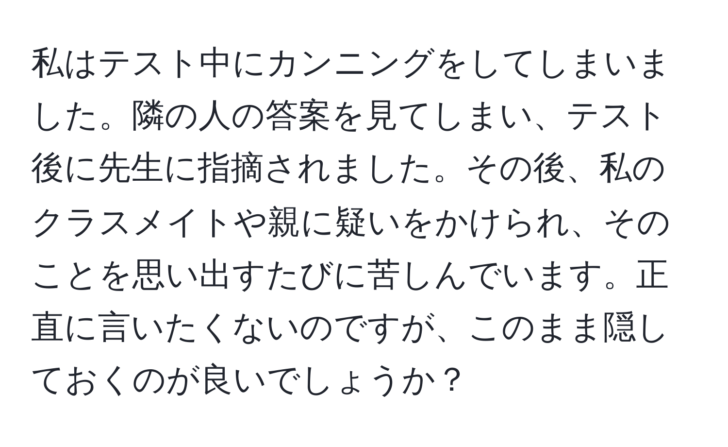 私はテスト中にカンニングをしてしまいました。隣の人の答案を見てしまい、テスト後に先生に指摘されました。その後、私のクラスメイトや親に疑いをかけられ、そのことを思い出すたびに苦しんでいます。正直に言いたくないのですが、このまま隠しておくのが良いでしょうか？