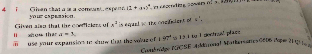 Given that a is a constant, expand (2+ax)^4 , in ascending powers of x, simplyin t 
your expansion. 
Given also that the coefficient of x^2 is equal to the coefficient of x^3, 
ii show that a=3, 
iii use your expansion to show that the value of 1.97^4 is 15.1 to 1 decimal place. 
Cambridge IGCSE Additional Mathematics 0606 Paper 21 Q5 JunW