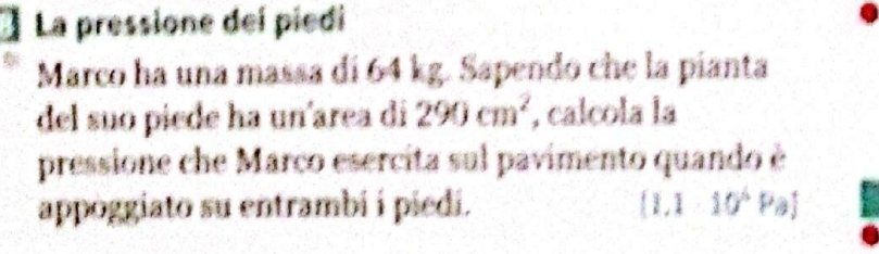 La pressione deí piedi 
Marco ha una massa di 64 kg. Sapendo che la pianta 
del suo piede ha un'area di 290cm^2 , calcola la 
pressione che Marco esercita sul pavimento quando è 
appoggiato su entrambi í piedi. [1.110^5Pa]