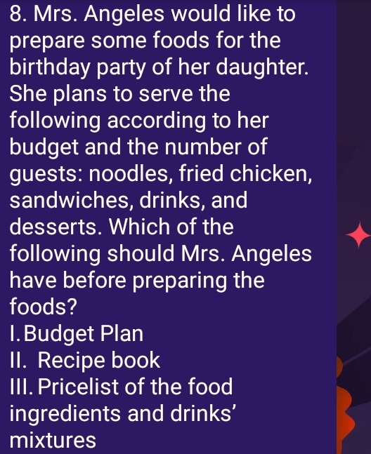 Mrs. Angeles would like to 
prepare some foods for the 
birthday party of her daughter. 
She plans to serve the 
following according to her 
budget and the number of 
guests: noodles, fried chicken, 
sandwiches, drinks, and 
desserts. Which of the 
following should Mrs. Angeles 
have before preparing the 
foods? 
I.Budget Plan 
II. Recipe book 
III. Pricelist of the food 
ingredients and drinks’ 
mixtures