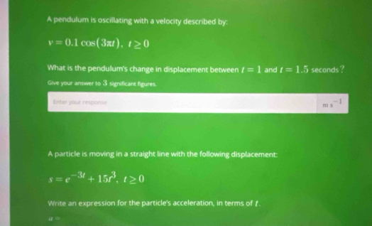 A pendulum is oscillating with a velocity described by:
v=0.1cos (3π t).t≥ 0
What is the pendulum's change in displacement between t=1 and t=1.5 seconds ? 
Give your answer to 3 significant figures. 
Enter your respanse ms^(-1)
A particle is moving in a straight line with the following displacement:
s=e^(-3t)+15t^3. t≥ 0
Write an expression for the particle's acceleration, in terms of .
mu =