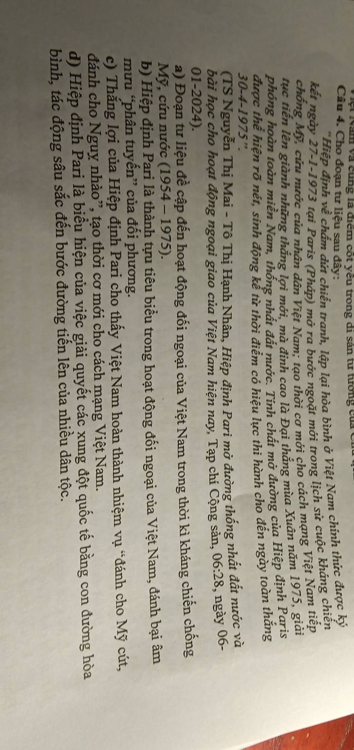 lệt Năm và cùng là điểm cốt yêu trong di sản từ tướng của
Câu 4. Cho đoạn tư liệu sau đây:
'Hiệp định về chấm dứt chiến tranh, lập lại hòa bình ở Việt Nam chính thức được ký
kết ngày 27-1-1973 tại Paris (Pháp) mở ra bước ngoặt mới trong lịch sử cuộc kháng chiến
chống Mỹ, cứu nước của nhân dân Việt Nam; tạo thời cơ mới cho cách mạng Việt Nam tiếp
tục tiến lên giành những thắng lợi mới, mà đinh cao là Đại thắng mùa Xuân năm 1975, giải
phóng hoàn toàn miền Nam, thống nhất đất nước. Tính chất mở đường của Hiệp định Paris
được thể hiện rõ nét, sinh động kể từ thời điểm có hiệu lực thi hành cho đến ngày toàn thắng
30-4-1975''.
(TS Nguyễn Thị Mai - Tô Thị Hạnh Nhân, Hiệp định Parì mở đường thống nhất đất nước và
bài học cho hoạt động ngoại giao của Việt Nam hiện nay, Tạp chí Cộng sản, 06:28 , ngày 06-
01-2024).
a) Đoạn tư liệu đề cập đến hoạt động đối ngoại của Việt Nam trong thời kì kháng chiến chống
Mỹ, cứu nước (1954-1975)
b) Hiệp định Pạri là thành tựu tiêu biểu trong hoạt động đối ngoại của Việt Nam, đánh bại âm
mưu “phân tuyến” của đối phương.
c) Thắng lợi của Hiệp định Pari cho thấy Việt Nam hoàn thành nhiệm vụ “đánh cho Mỹ cút,
đánh cho Nguy nhào”, tạo thời cơ mới cho cách mạng Việt Nam.
d) Hiệp định Pari là biểu hiện của việc giải quyết các xung đột quốc tế bằng con đường hòa
bình, tác động sâu sắc đến bước đường tiến lên của nhiều dân tộc.