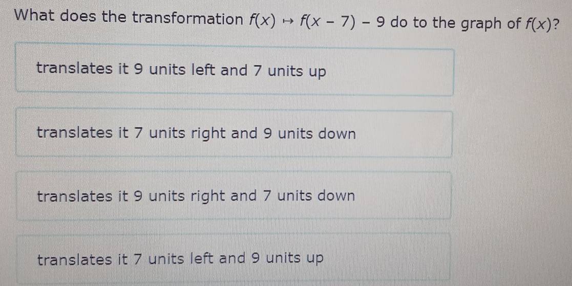 What does the transformation f(x)to f(x-7)-9 do to the graph of f(x) ?
translates it 9 units left and 7 units up
translates it 7 units right and 9 units down
translates it 9 units right and 7 units down
translates it 7 units left and 9 units up