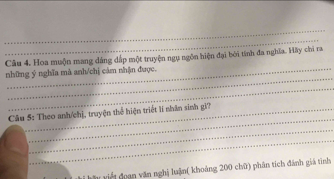 Hoa muộn mang dáng dấp một truyện ngụ ngôn hiện đại bởi tính đa nghĩa. Hãy chỉ ra 
_ 
những ý nghĩa mà anh/chị cảm nhận được. 
_ 
_ 
Câu 5: Theo anh/chị, truyện thể hiện triết lí nhân sinh gì? 
_ 
_ 
vấy viết đoan văn nghị luận( khoảng 200 chữ) phân tích đánh giá tình