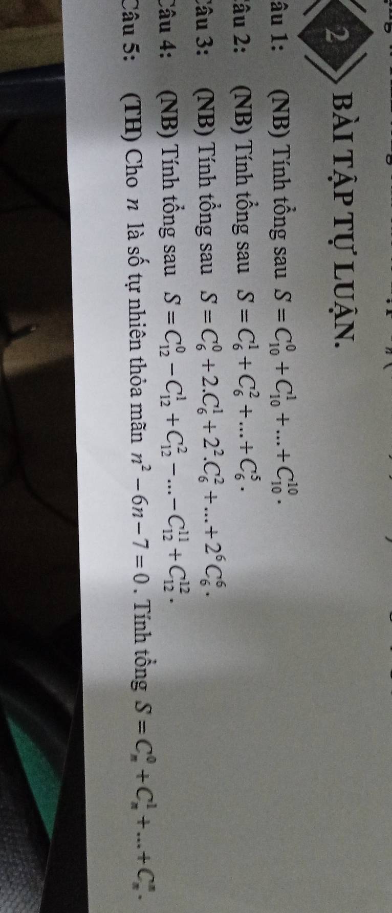 bài tập tự luận. 
âu 1: a (NB) Tính tổng sau S=C_(10)^0+C_(10)^1+...+C_(10)^(10). 
2âu 2: (NB) Tính tổng sau S=C_6^(1+C_6^2+...+C_6^5. 
Câu 3: (NB) Tính tổng sau S=C_6^0+2.C_6^1+2^2).C_6^(2+...+2^6)C_6^(6. 
Câu 4: (NB) Tính tổng sau S=C_(12)^0-C_(12)^1+C_(12)^2-...-C_(12)^(11)+C_(12)^(12). 
Câu 5: (TH) Cho n là số tự nhiên thỏa mãn n^2)-6n-7=0. Tính tổng S=C_n^0+C_n^1+...+C_n^n.