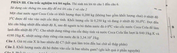 PHÀN III. Câu trắc nghiệm trả lời ngắn. Thí sinh trả lời từ câu 1 đến câu 6. 
Sử dụng các thông tin sau đây để trả lời câu 1 và câu 2 
Một chai nước ngọt Coca Cola có khối lượng thực 0,200 kg (không bao gồm khối lượng chai) ở nhiệt độ
3°C được đổ vào vào một cốc thủy tinh. Khối lượng cốc là 0,250 kg và đang ở nhiệt độ 30, 0°C. Đợi đến 
khi cân bằng nhiệt đến nhiệt độ X, sau đó người ta bỏ thêm nước đá ở 0^0C vào cốc nước Coca Cola đề làm B 
lạnh đến nhiệt độ 3°C T. Cho nhiệt dung riêng của cốc thủy tinh và nước Coca Cola lần lượt là 840 J/kg. K và
4190 J/kg.K, nhiệt nóng chảy riêng của nước đá là 3, 34.10^5J/kg. 
Câu 1. Giá trị của X là bao nhiêu độ C? (kết quả làm tròn đến hai chữ số thập phân) 
Câu 2. Khối lượng nước đá bỏ thêm vào cốc là bao nhiêu gam? (ghi kết quả ở phần nguyên)