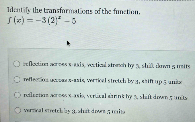 Identify the transformations of the function.
f(x)=-3(2)^x-5
reflection across x-axis, vertical stretch by 3, shift down 5 units
reflection across x-axis, vertical stretch by 3, shift up 5 units
reflection across x-axis, vertical shrink by 3, shift down 5 units
vertical stretch by 3, shift down 5 units