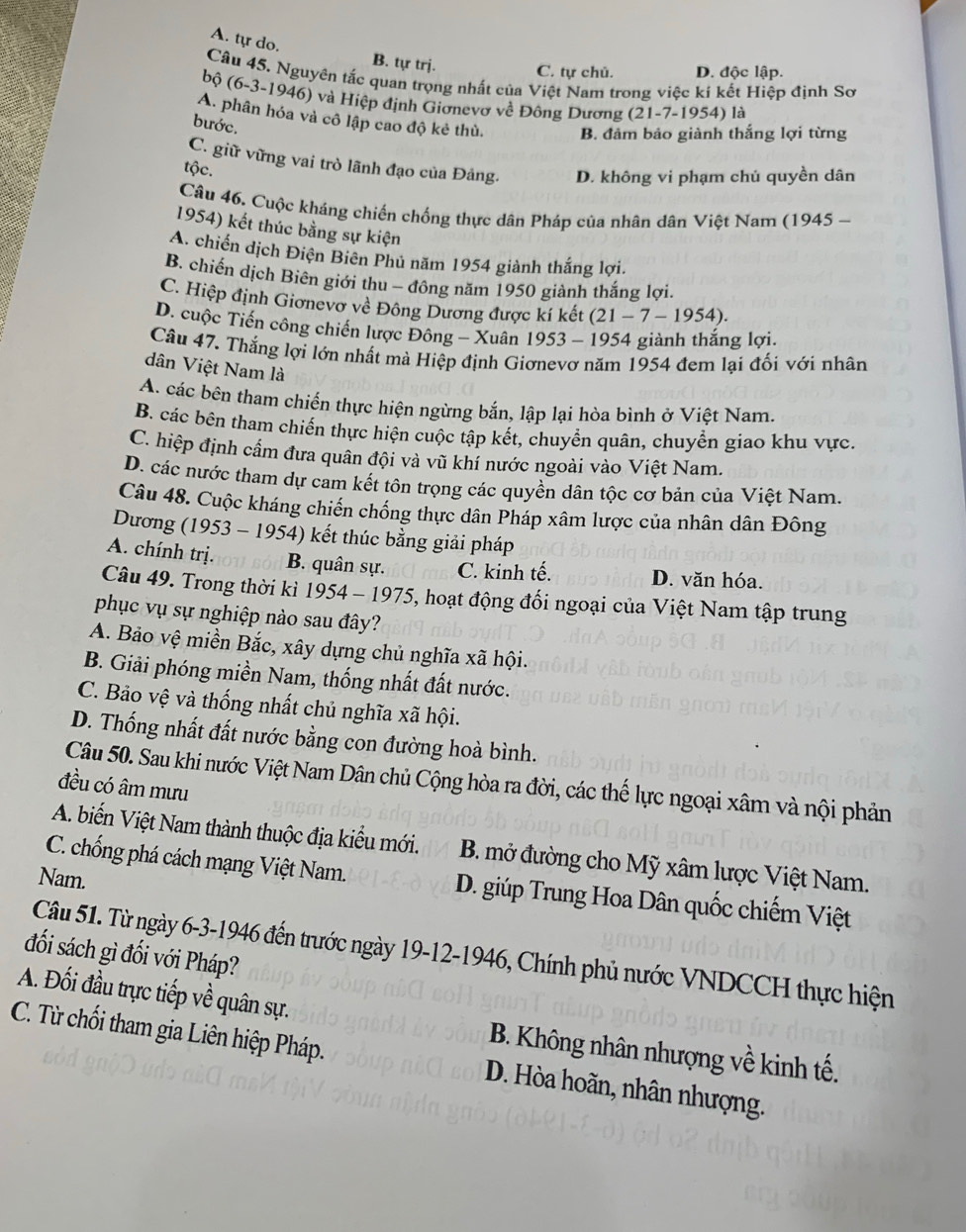 A. tự do.
B. tự trị. C. tự chủ. D. độc lập.
Câu 45. Nguyên tắc quan trọng nhất của Việt Nam trong việc kí kết Hiệp định Sơ
bộ (6-3-1946) và Hiệp định Giơnevơ về Đông Dương (21-7-1954) là
A. phân hóa và cô lập cao độ kẻ thù. B. đảm bảo giành thắng lợi từng
bước.
C. giữ vững vai trò lãnh đạo của Đảng. D. không vi phạm chủ quyền dân
tộc.
Câu 46. Cuộc kháng chiến chống thực dân Pháp của nhân dân Việt Nam (1945 -
1954) kết thúc bằng sự kiện
A. chiến dịch Điện Biên Phủ năm 1954 giành thắng lợi.
B. chiến dịch Biên giới thu - đông năm 1950 giành thắng lợi.
C. Hiệp định Giơnevơ về Đông Dương được kí kết (21-7-1954).
D. cuộc Tiến công chiến lược Đông - Xuân 1953-1954 giành thắng lợi.
Câu 47. Thắng lợi lớn nhất mà Hiệp định Giơnevơ năm 1954 đem lại đối với nhân
dân Việt Nam là
A. các bên tham chiến thực hiện ngừng bắn, lập lại hòa bình ở Việt Nam.
B. các bên tham chiến thực hiện cuộc tập kết, chuyển quân, chuyển giao khu vực.
C. hiệp định cấm đưa quân đội và vũ khí nước ngoài vào Việt Nam.
D. các nước tham dự cam kết tôn trọng các quyền dân tộc cơ bản của Việt Nam.
Câu 48. Cuộc kháng chiến chống thực dân Pháp xâm lược của nhân dân Đông
Dương (1953 - 1954) kết thúc bằng giải pháp
A. chính trị. B. quân sự. C. kinh tế. D. văn hóa.
Câu 49. Trong thời kì 1954 - 1975, hoạt động đối ngoại của Việt Nam tập trung
phục vụ sự nghiệp nào sau đây?
A. Bảo vệ miền Bắc, xây dựng chủ nghĩa xã hội.
B. Giải phóng miền Nam, thống nhất đất nước.
C. Bảo vệ và thống nhất chủ nghĩa xã hội.
D. Thống nhất đất nước bằng con đường hoà bình.
Câu 50. Sau khi nước Việt Nam Dân chủ Cộng hòa ra đời, các thế lực ngoại xâm và nội phản
đều có âm mưu
A. biến Việt Nam thành thuộc địa kiểu mới. B. mở đường cho Mỹ xâm lược Việt Nam.
Nam.
C. chống phá cách mạng Việt Nam. D. giúp Trung Hoa Dân quốc chiếm Việt
Câu 51. Từ ngày 6-3-1946 đến trước ngày 19-12-1946, Chính phủ nước VNDCCH thực hiện
đối sách gì đối với Pháp?
A. Đối đầu trực tiếp về quân sự.  B. Không nhân nhượng về kinh tế.
C. Từ chối tham gia Liên hiệp Pháp. D. Hòa hoãn, nhân nhượng.