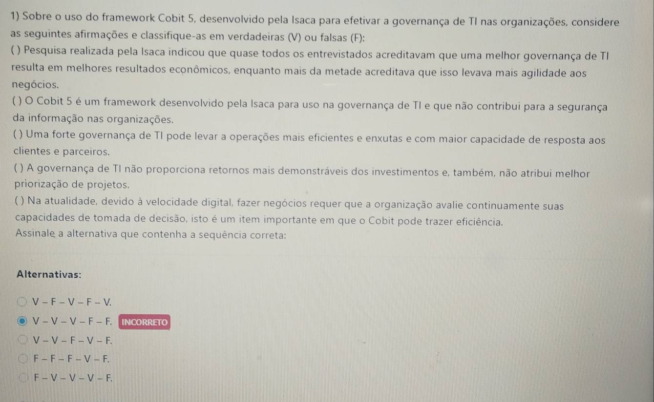 Sobre o uso do framework Cobit 5, desenvolvido pela Isaca para efetivar a governança de TI nas organizações, considere
as seguintes afirmações e classifique-as em verdadeiras (V) ou falsas (F):
( ) Pesquisa realizada pela Isaca indicou que quase todos os entrevistados acreditavam que uma melhor governança de TI
resulta em melhores resultados econômicos, enquanto mais da metade acreditava que isso levava mais agilidade aos
negócios.
【 ) O Cobit 5 é um framework desenvolvido pela Isaca para uso na governança de TI e que não contribui para a segurança
da informação nas organizações.
( ) Uma forte governança de TI pode levar a operações mais eficientes e enxutas e com maior capacidade de resposta aos
clientes e parceiros.
( ) A governança de TI não proporciona retornos mais demonstráveis dos investimentos e, também, não atribui melhor
priorização de projetos.
) Na atualidade, devido à velocidade digital, fazer negócios requer que a organização avalie continuamente suas
capacidades de tomada de decisão, isto é um item importante em que o Cobit pode trazer eficiência.
Assinale a alternativa que contenha a sequência correta:
Alternativas:
V-F-V-F-V.
V-V-V-F-F. INCORRETO
V-V-F-V-F.
F-F-F-V-F.
F-V-V-V-F.