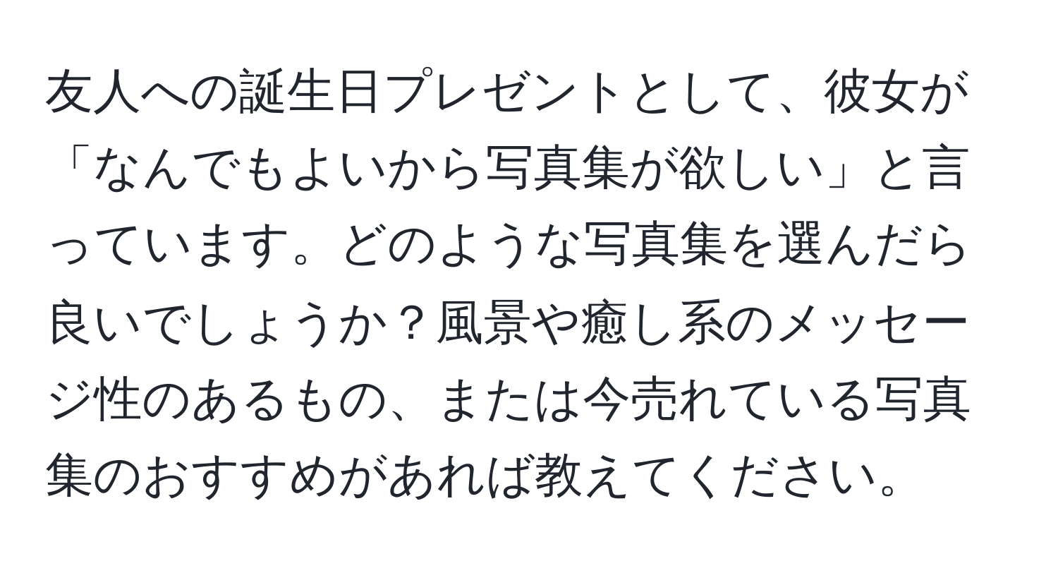 友人への誕生日プレゼントとして、彼女が「なんでもよいから写真集が欲しい」と言っています。どのような写真集を選んだら良いでしょうか？風景や癒し系のメッセージ性のあるもの、または今売れている写真集のおすすめがあれば教えてください。