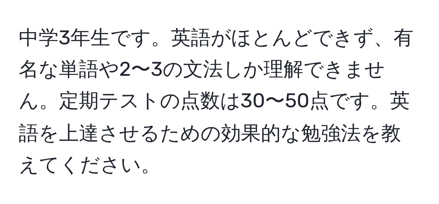 中学3年生です。英語がほとんどできず、有名な単語や2〜3の文法しか理解できません。定期テストの点数は30〜50点です。英語を上達させるための効果的な勉強法を教えてください。