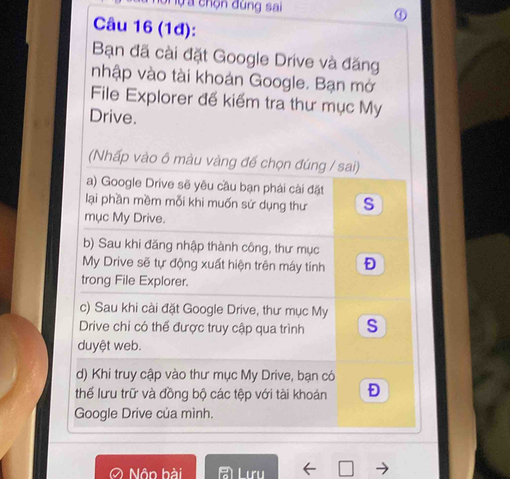 ự a chọn đúng sai
④
Câu 16 (1đ):
Bạn đã cài đặt Google Drive và đăng
nhập vào tài khoán Google. Bạn mở
File Explorer đế kiểm tra thư mục My
Drive.
(Nhấp vào ô màu vàng đế chọn đúng / sai)
a) Google Drive sẽ yêu cầu bạn phải cài đặt
lại phần mềm mối khi muốn sử dụng thư
S
mục My Drive.
b) Sau khi đăng nhập thành công, thư mục
My Drive sẽ tự động xuất hiện trên máy tính D
trong File Explorer.
c) Sau khi cài đặt Google Drive, thư mục My
Drive chỉ có thể được truy cập qua trình
S
duyệt web.
d) Khi truy cập vào thư mục My Drive, bạn có
thể lưu trữ và đồng bộ các tệp với tài khoản
Google Drive của mình.
Nộp bài Luri