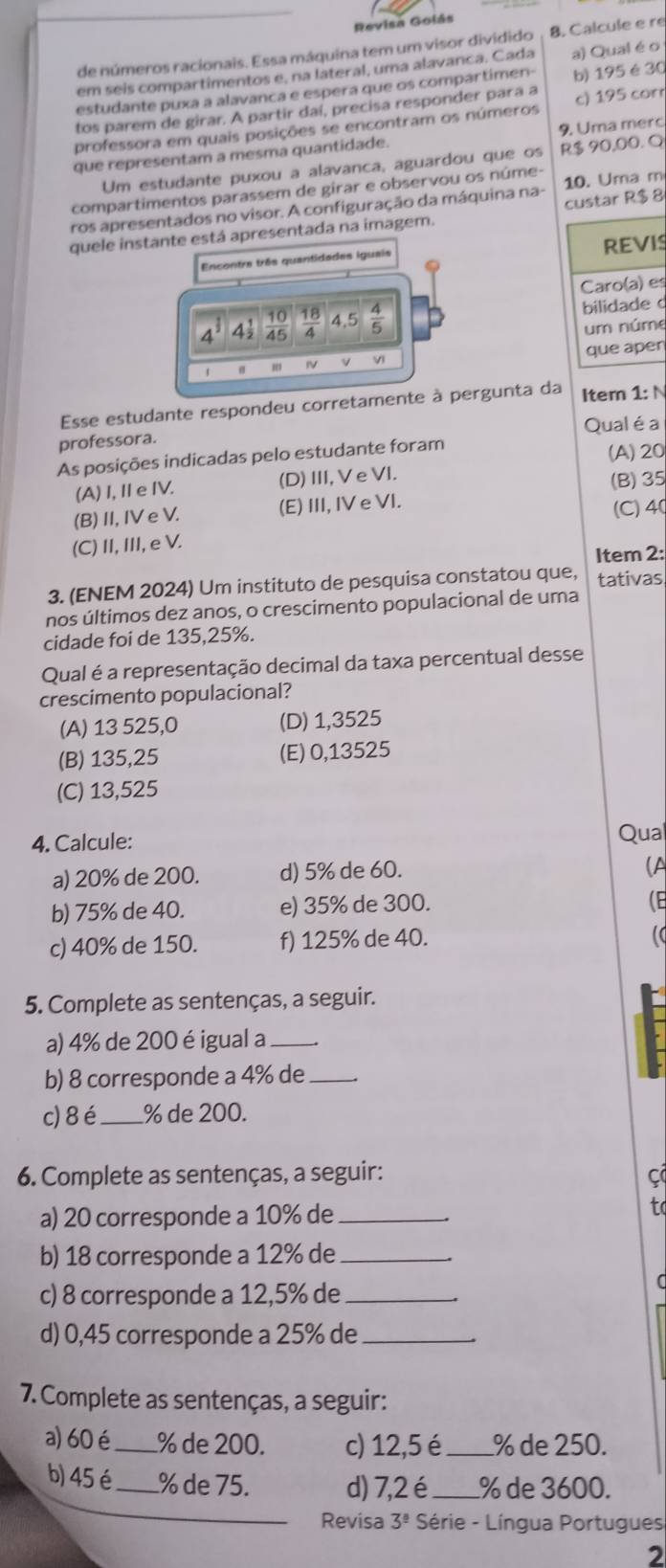 Revisa Golás
de números racionais. Essa máquina tem um visor dividido B. Calcule e re
em seis compartimentos e, na lateral, uma alavanca. Cada a) Qual éo
estudante puxa a alavanca e espera que os compartimen-
tos parem de girar. A partir daí, precisa responder para a b) 195 é 30
professora em quais posições se encontram os números c) 195 cor
que representam a mesma quantidade. 9. Uma merc
Um estudante puxou a alavanca, aguardou que os R$ 90,00. Q
compartimentos parassem de girar e observou os núme- 10. Uma m
ros apresentados no visor. A configuração da máquina na-
quele instante está apresentada na imagem. custar R$ 8
Encontre três quantidades iguais REVI
Caro(a) es
10 18 4.5
a 4 45  4/5  bilidade 
um núm
IV Vi que aper
Esse estudante respondeu corretamente à pergunta da Item 1: N
Qual é a
professora.
As posições indicadas pelo estudante foram
(A) 20
(A) I, ⅡeIV. (D)III,VeVI.
(B)II, IV e V. (E) III, IV e VI. (B)35
(C)4
(C) II, III, e V.
Item 2:
3. (ENEM 2024) Um instituto de pesquisa constatou que, tativas
nos últimos dez anos, o crescimento populacional de uma
cidade foi de 135,25%.
Qual é a representação decimal da taxa percentual desse
crescimento populacional?
(A) 13 525,0 (D) 1,3525
(B) 135,25 (E) 0,13525
(C) 13,525
4. Calcule: Qua
a) 20% de 200. d) 5% de 60.
(A
b) 75% de 40. e) 35% de 300.
(E
c) 40% de 150. f) 125% de 40.
5. Complete as sentenças, a seguir.
a) 4% de 200 é igual a_
b) 8 corresponde a 4% de_
c)8 é_ % de 200.
6. Complete as sentenças, a seguir: ç
a) 20 corresponde a 10% de_
b) 18 corresponde a 12% de_
c) 8 corresponde a 12,5% de_
C
d) 0,45 corresponde a 25% de_
7. Complete as sentenças, a seguir:
a) 60 é_ % de 200. c) 12,5 é _% de 250.
b) 45 é_ % de 75. d) 7,2 é_ % de 3600.
Revisa 3^(_ circ) Série - Língua Portugues
2