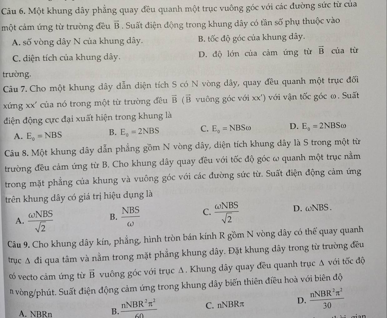 Một khung dây phẳng quay đều quanh một trục vuông góc với các đường sức từ của
một cảm ứng từ trường đều vector B. Suất điện động trong khung dây có tần số phụ thuộc vào
A. số vòng dây N của khung dây. B. tốc độ góc của khung dây.
C. diện tích của khung dây. D. độ lớn của cảm ứng từ vector B của từ
trường.
Câu 7. Cho một khung dây dẫn diện tích S có N vòng dây, quay đều quanh một trục đối
xứng xx' của nó trong một từ trường đều vector B(vector B vuông góc với XX' )  với vận tốc góc ω. Suất
điện động cực đại xuất hiện trong khung là
D.
C. E_o=NBSomega E_o=2NBS ω
A. E_o=NBS
B. E_o=2NBS
Câu 8. Một khung dây dẫn phẳng gồm N vòng dây, diện tích khung dây là S trong một từ
trường đều cảm ứng từ B. Cho khung dây quay đều với tốc độ góc ω quanh một trục nằm
trong mặt phẳng của khung và vuông góc với các đường sức từ. Suất điện động cảm ứng
trên khung dây có giá trị hiệu dụng là
D. (1) BS.
A.  omega NBS/sqrt(2) 
B.  NBS/omega  
C.  omega NBS/sqrt(2) 
Câu 9. Cho khung dây kín, phẳng, hình tròn bán kính R gồm N vòng dây có thể quay quanh
trục s a Si qua tâm và nằm trong mặt phẳng khung dây. Đặt khung dây trong từ trường đều
có vecto cảm ứng từ vector B vuông góc với trục Δ. Khung dây quay đều quanh trục Δ với tốc độ
n vòng/phút. Suất điện động cảm ứng trong khung dây biến thiên điều hoà với biên độ
B.  nNBR^2π^2/60 
A. NBRn C. nNBRπ
D.  nNBR^2π^2/30 