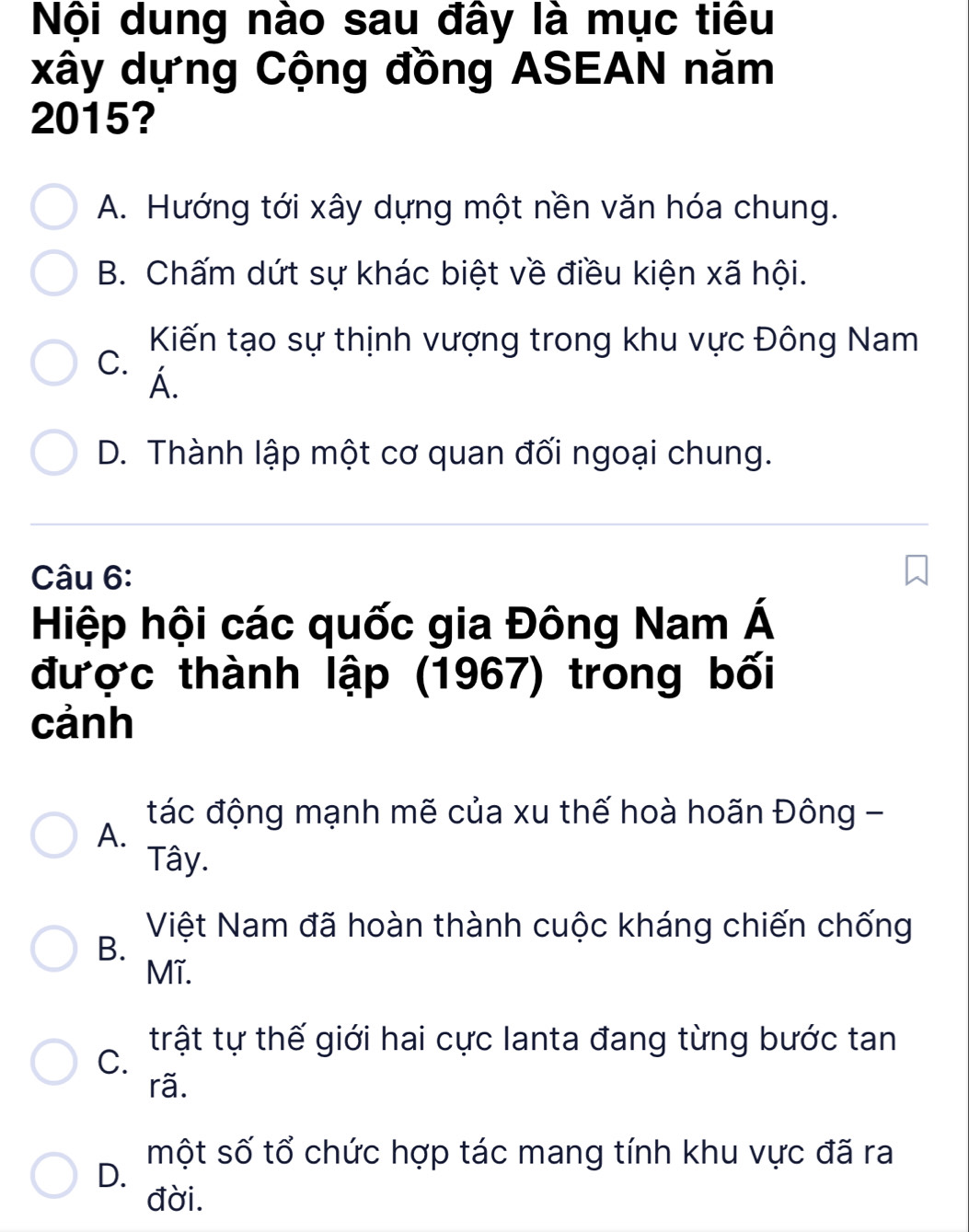 Nội dung nào sau đây là mục tiêu
xây dựng Cộng đồng ASEAN năm
2015?
A. Hướng tới xây dựng một nền văn hóa chung.
B. Chấm dứt sự khác biệt về điều kiện xã hội.
Kiến tạo sự thịnh vượng trong khu vực Đông Nam
C.
Á.
D. Thành lập một cơ quan đối ngoại chung.
Câu 6:
Hiệp hội các quốc gia Đông Nam Á
được thành lập (1967) trong bối
cảnh
tác động mạnh mẽ của xu thế hoà hoãn Đông -
A.
Tây.
Việt Nam đã hoàn thành cuộc kháng chiến chống
B.
Mĩ.
trật tự thế giới hai cực Ianta đang từng bước tan
C.
rã.
một số tổ chức hợp tác mang tính khu vực đã ra
D.
đời.