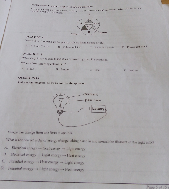 For Questions 14 and 15, refer to the information below.
The letters R and S are two primary colour painss. The letters 1^2 and O are two secondary colours formed
when R. S and blue are mixed.
QUESTION 14
Which of the following are the primary colours R and S respectively?
A. Red and Yellow B. Yellow and Red C. Black and purple D. Purple and Black
QUESTION 15
When the primary colours S and blue are mixed together, P is produced.
Which of the following colours is P?
A. Black B. Purple C. Red D. Yellow
QUESTION 16
Refer to the diagram below to answer the question.
Energy can change from one form to another.
What is the correct order of energy change taking place in and around the filament of the light bulb?
A. Electrical energy → Heat energy → Light energy
B. Electrical energy → Light energy → Heat energy
C. Potential energy → Heat energy → Light energy
D. Potential energy → Light energy → Heat energy
Page 5 of 15