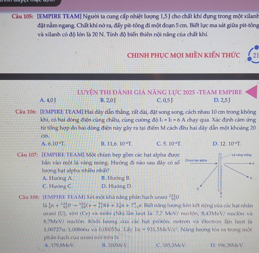 [EMPIRE TEAM] Người ta cung cấp nhiệt lượng 1,5 J cho chất khí đựng trong một xilanh
đặt nằm ngang. Chất khí nở ra, đấy pit-tông đi một đoạn 5 cm. Biết lực ma sát giữa pit-tông
và xilanh có độ lớn là 20 N. Tính độ biến thiên nội năng của chất khí.
chINH PHỤC MọI MIềN KIếN tHức 21
LUYỆN THI ĐÁNH GIÁ NĂNG LựC 2025 -TEAM EMPIRE
A. 4,0 J B. 2,0 J C. 0,5 J D. 2,5 J
Câu 106: [EMPIRE TEAM] Hai dây dẫn thắng, rất dài, đặt song song, cách nhau 10 cm trong không
khí, có hai dòng điện cùng chiều, cùng cường độ I_1=I_2=6A chạy qua. Xác định cảm ứng
từ tổng hợp do hai dòng điện này gây ra tại điểm M cách đều hai dây dẫn một khoảng 20
cm.
A. 6.10^(-6)T. B. 11,6.10^(-6)T. C. 5.10^(-6)T. D. 12.10^(-6)T.
Câu 107: [EMPIRE TEAM] Một chùm hẹp gồm các hạt alpha được
bắn vào một lá vàng mỏng. Hưóng đi nào sau đây có số
lượng hạt alpha nhiều nhất?
A. Hướng A. B. Hướng B.
C. Hướng C. D. Hướng D.
Câu 108: [EMPIRE TEAM] Xét một khả năng phân hạch urani _(92)^(235)U
là _0^(1n+_(92)^(235)Uto _(58)^(140)Ce+_(41)^(93)Nb+3_0^1n+7_(-1)^0e.Biết năng lượng liên kết riêng của các hạt nhân
urani (U), xêri (Ce) và niôbi (Nb) lần lượt là: 7,7 MeV/ nuclôn, 8,43MeV/ nuclôn và
8,7MeV/ nuclôn. Khối lượng của các hạt prôtôn, notron và êlectron lần lượt là
1,00727u; 1,00866u và 0,00055u. Lấy 1u=931 ,5Me V/c^2).  Năng lượng tòa ra trong một
phân hạch của urani nói trên là
A. 179,8MeV. B. 200MeV. C. 185,3MeV. D. 196,28MeV.