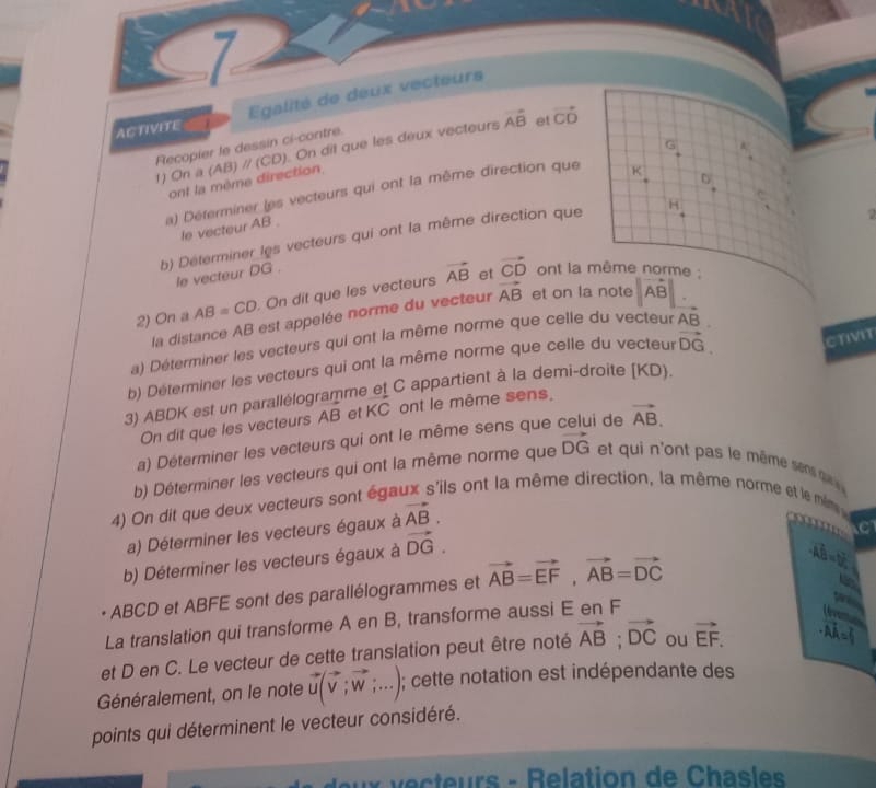 ACTIVITE Egalité de deux vecteurs
Recopier le dessin ci-contre.
1) On a (AB) // (CD). On dit que les deux vecteurs vector AB et vector CD
G frac k
^ 
ont la même direction,
^circ 
a) Déterminer les vecteurs qui ont la même direction que K
le vecteur AB .
b) Déterminer les vecteurs qui ont la même direction que H_4^(- C
le vecteur DG .
et ont la même norme :
2) On a AB=CD. On dit que les vecteurs vector AB) vector CD
la distance AB est appelée norme du vecteur vector AB et on la note |vector AB|.
CTIVIT
a) Déterminer les vecteurs qui ont la même norme que celle du vecteur vector AB
b) Déterminer les vecteurs qui ont la même norme que celle du vecteur vector DG.
3) ABDK est un parallélogramme et C appartient à la demi-droite [KD).
On dit que les vecteurs AB et 4 ont le même sens.
a) Déterminer les vecteurs qui ont le même sens que i de vector AB.
b) Déterminer les vecteurs qui ont la même norme que vector DG et qu  'on  p s le  êm sen s  u  
4) On dit que deux vecteurs sont éga ils ont la même direction, la même norm et e m
a) Déterminer les vecteurs égaux à vector AB.
b) Déterminer les vecteurs égaux à vector DG.
ABCD et ABFE sont des parallélogrammes et vector AB=vector EF,vector AB=vector DC · vector AB=|vector u|,
La translation qui transforme A en B, transforme aussi E en F
* Ars 
     
et D en C. Le vecteur de cette translation peut être noté vector AB;vector DC ou vector EF. vector · AA=l_1
Généralement, on le note vector u(vector v;vector w;...) ); cette notation est indépendante des
points qui déterminent le vecteur considéré.
ecurs - Relation de Chas les