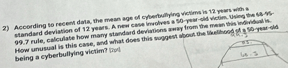 According to recent data, the mean age of cyberbullying victims is 12 years with a 
standard deviation of 12 years. A new case involves a 50-year-old victim. Using the 68-95-
99.7 rule, calculate how many standard deviations away from the mean this individual is. 
How unusual is this case, and what does this suggest about the likelihood of a 50-year-old
being a cyberbullying victim? [2pt]