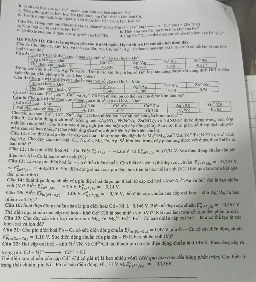 b. Tính oxi hoá của ion Cu^(2+) mạnh hơn tính oxi hoá của ion Na
e. Trong dung dịch, kim loại Na khử được ion Cu^(2+) thành kim loại Cu
d. Trong dung dịch, kim loại Cu khử được ion Na * thành kim loại Na.
Cầu 24: Trong một pin điện hoá xây ra phản ứng sau: Cu(s)+2Fe^(3+)(aq) Cu^(2+)(aq)+2Fe^(2+)(aq)
a. Kim loại Cu bị oxí hoá bởi Fe'.
b. Tính khử của Cu lớn hơn tính khử của Fe^(2+).
c. Cathode của pin là điện cực ứng với cặp Fe^(3+|Fe.) d. CapCu^(2+) Cu có thể điện cực chuẩn lớn hơn cặp Fe³/Fe².
III/ PHÀN III: Câu trắc nghiệm yêu cầu trả lời ngắn. Học sinh trả lời các câu hỏi dưới đây.
Câu 1: Cho đãy các kim loại và íon sau: Zn,Ag.Cu,Zn^(2+),Ag^+ * Có bao nhiêu cập oxi hoá - khử có thể tạo từ các kim
loại và ion đỏ?
Câ
à Ni. Trong các kim loại trên, số kim loại tác dụng đượ
kiện chuẩn, giải phóng khí H_2 là bao nhiêu?
Câu 4: Cho giá trị thể điện cực chuẩn của một số cặp oxi hoá - khứ: Zn^(2+)/Zn
Cập oxi hoá - khử Cu^(2+)/Cu Ag^+/Ag Fe^(2+)/Fe
Thể điện cực chuẩn, V +0 40 +0.799 -0, 44 -0,76
Cho các ion sau: Fe^(2+),Zn^(2+),Cu^(2+)vaAg^+. Có bao nhiêu ion có thể oxi hoá được kim loại Fe?
Câu 6: Cho giá trị thể điện c
9 bao nhiêu ion có tính oxi hóa yếu h
Câu 9: Có bốn dung dịch muối không màu (AgNO_3,Pb(NO_3)_2,Zn(NO_3)_2 và Ni(NO_3)_2) được đựng trong bốn ống
nghiệm riêng biệt. Cho thêm vào 4 ống nghiệm này một sợi dây đồng (Cu)
màu xanh là bao nhiêu? (Các phản ứng đều được thực hiện ở điều kiện chuẩn). ). Sau một thời gian, số dung dịch chuyển
Câu 11: Cho thứ tự sắp xếp các cặp oxi hoá - khử trong dãy điện hoá: Mg^(2+)/Mg;Zn^(2+)/Zn;Fe^(2+)/Fe;Ni^(2+)/Ni;Cu^(2+)/Cu.
Ag*/Ag. Cho dãy các kim loại: Cu, Ni, Zn, Mg, Fe, Ag. Số kim loại trong dãy phản ứng được với dung dịch FeCl_3 là
bao nhiêu?
Câu 12: Cho pin điện hoá AI-Cu. Biết E_Al^(3+)/Al°=-1,66V và E_Cu^(2+)/Cu°=+0,34V :. Sức điện động chuẩn của pin
điện hoá Al - Cu là bao nhiêu volt (V)?
Câu 13: Lắp ráp pin điện hoá Sn-Cu ở điều kiện chuẩn. Cho biết các giá trị thế điện cực chuẩn: E_Sn^(2+)/Sn^circ =-0,137V
và E_Cu^(2+)/Cu°=+0,340V 7. Sức điện động chuẩn của pin điện hoá trên là bao nhiêu volt (V)? (Kết quả làm tròn kết quả
đến phần trăm).
Câu 14: Suất điện động chuẩn của pin điện hoá được tạo thành từ cặp oxi hoá - khử Au^(3+)/Au và Sn^(2+)/Sn là bao nhiêu
volt (V)? Biết: E_Au^(3+)/Au°=+1,5V;E_Sn^(2+)/Sn°=-0,14V.
Câu 15: Biết: E_(Pin(Ni-Ag))^o=1,06V;E_Ni^(2+)/Ni°=-0,26V 7, thế điện cực chuẩn của cặp oxi hoá - khử Ag^+/Ag là bao
nhiêu volt (V)?
Câu 16: Suất điện động chuẩn của các pin điện hoá: Cd -Nila+0,146V T. Biết thế điện cực chuẩn E_Ni^(2+)/Ni°=-0,257V.
Thế điện cực chuẩn của cặp oxi hoá - khử Cd^(2+) VCd là bao nhiêu volt (V)? (Kết quả làm tròn kết quả đến phần mười).
Câu 19: Cho dãy các kim loại và ion sau: Mg, Fe, Mg^(2+),Fe^(2+),Fe^(3+). Có bao nhiêu cặp oxi hoá - khử có thể tạo từ các
kim loại và ion đó?
Câu 21: Cho pin điện hoá Pb - Cu có sức điện động chuẩn E_(Pin(Pb-Cu))^o=0,47V , pin Zn-Cu 1 có sức điện động chuẩn
E_(Pin(Zn-Cu))^o=1,10V 7. Sức điện động chuẩn của pin Zn-Pb là bao nhiêu volt (V)?
Câu 22: Hai cặp oxi hoá - khử Ni^(2+)/Ni và Cd^(2+)/Cd d tạo thành pin có sức điện động chuẩn là 0,146 V. Phản ứng xảy ra
trong pin: Cd+Ni^(2+) Cd^(2+)+Ni.
Thế điện cực chuẩn của cặp Cd^(2+)/C d có giá trị là bao nhiêu vôn? (Kết quả làm tròn đến hàng phần trăm) Cho biết: ở
trạng thái chuẩn, pin Ni - Pb có sức điện dhat ong+0,131V và E_Pb^(2+)/Pb°=-0,126V