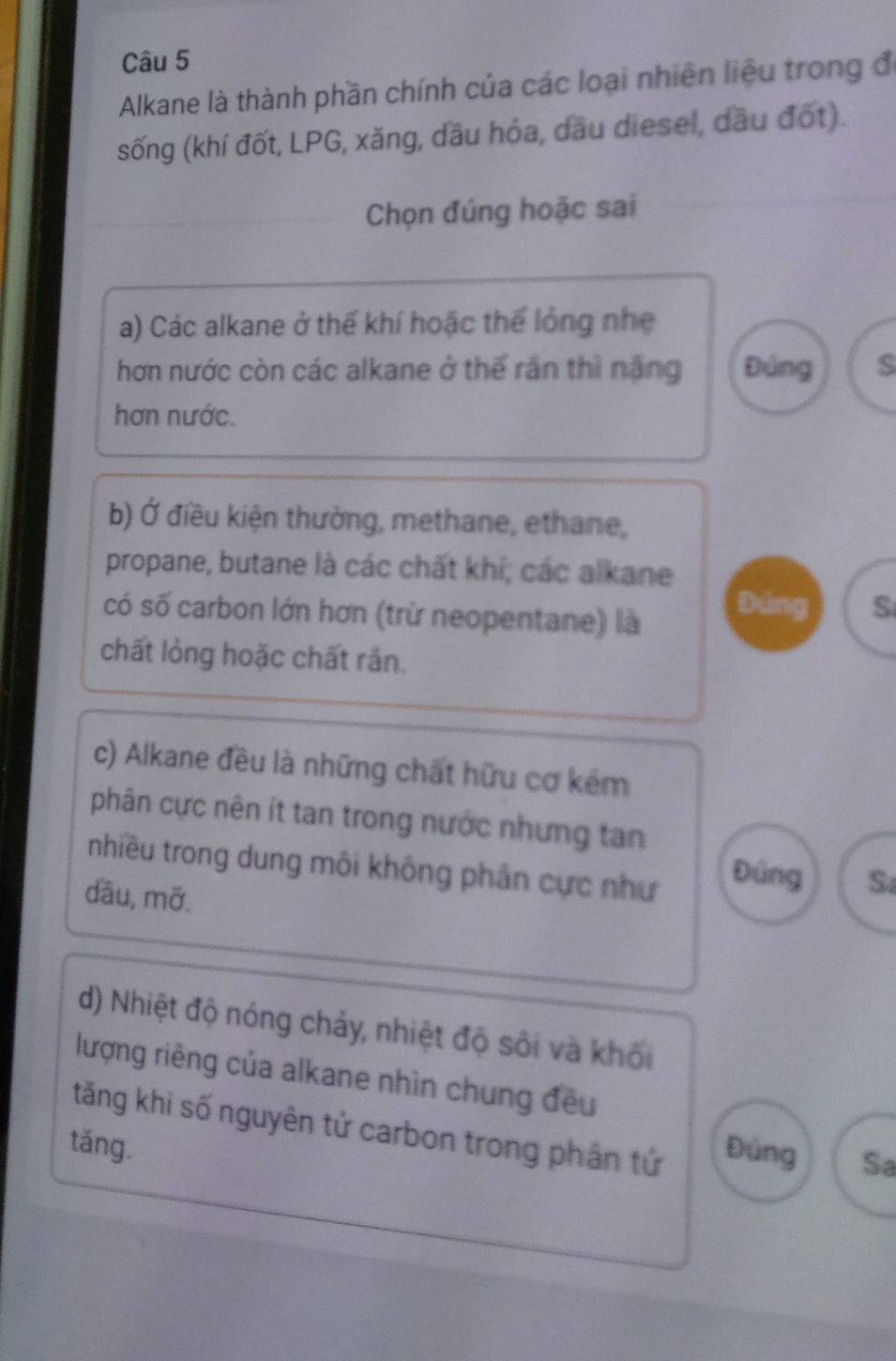 Alkane là thành phần chính của các loại nhiên liệu trong đi 
sống (khí đốt, LPG, xăng, dầu hỏa, dầu diesel, dầu đốt). 
Chọn đúng hoặc sai 
a) Các alkane ở thể khí hoặc thể lỏng nhẹ 
hơn nước còn các alkane ở thể rần thì nặng Đúng 
hơn nước. 
b) Ở điều kiện thường, methane, ethane, 
propane, butane là các chất khí; các alkane 
có số carbon lớn hơn (trừ neopentane) là 
Đúng S 
chất lỏng hoặc chất rắn. 
c) Alkane đều là những chất hữu cơ kém 
phân cực nên ít tan trong nước nhưng tan 
nhiều trong dung môi không phân cực như 
Đúng S 
dầu, mỡ. 
d) Nhiệt độ nóng chảy, nhiệt độ sôi và khối 
lượng riêng của alkane nhìn chung đều 
tăng khi số nguyên tử carbon trong phân tử 
tǎng. Đúng Sa