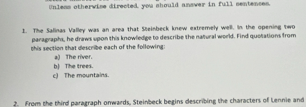 Unless otherwise directed, you should answer in full sentences. 
1. The Salinas Valley was an area that Steinbeck knew extremely well. In the opening two 
paragraphs, he draws upon this knowledge to describe the natural world. Find quotations from 
this section that describe each of the following: 
a) The river. 
b) The trees. 
c) The mountains. 
2. From the third paragraph onwards, Steinbeck begins describing the characters of Lennie and