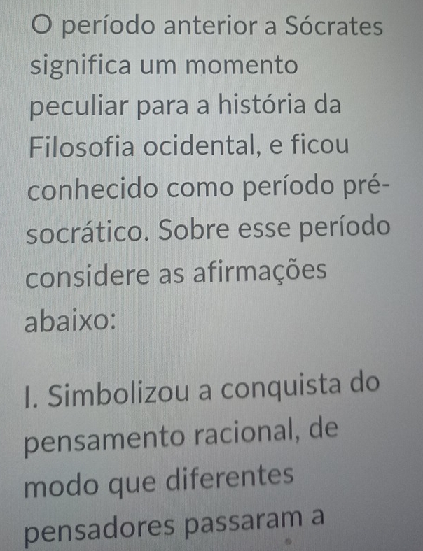 período anterior a Sócrates
significa um momento
peculiar para a história da
Filosofia ocidental, e ficou
conhecido como período pré-
socrático. Sobre esse período
considere as afirmações
abaixo:
I. Simbolizou a conquista do
pensamento racional, de
modo que diferentes
pensadores passaram a