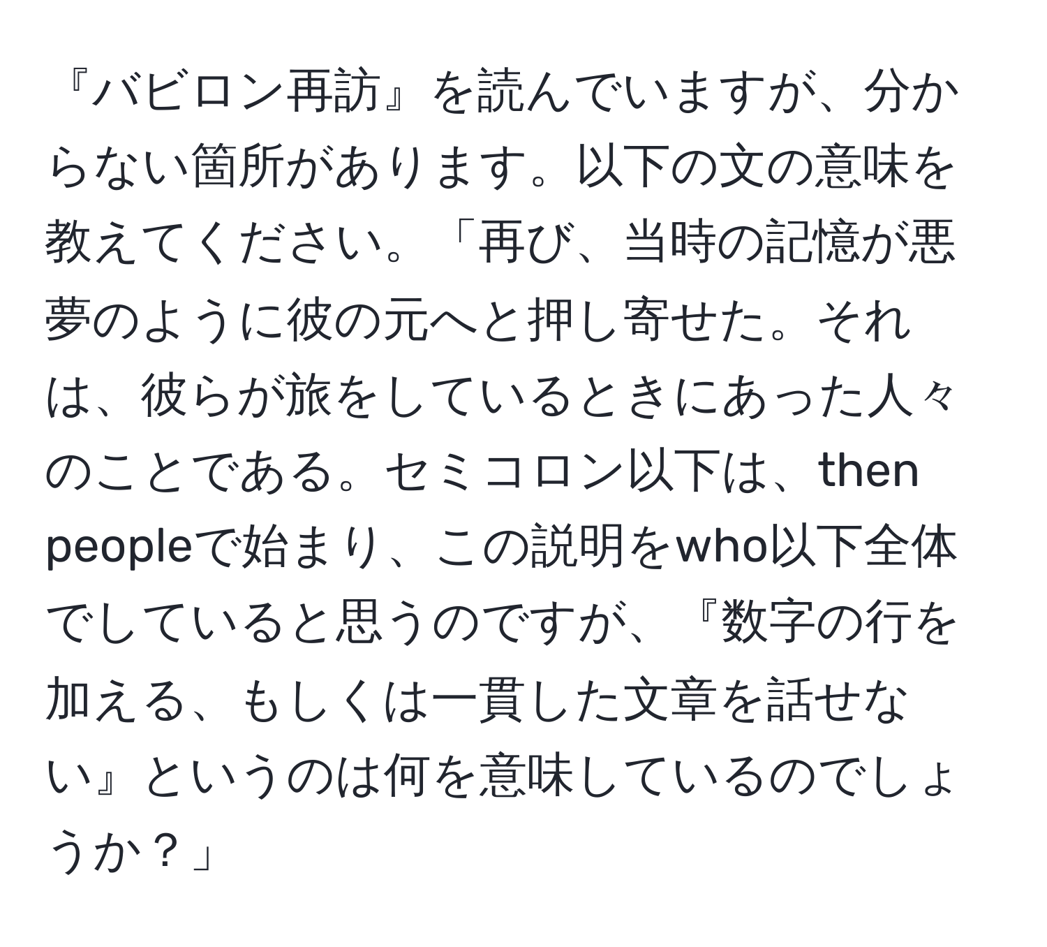 『バビロン再訪』を読んでいますが、分からない箇所があります。以下の文の意味を教えてください。「再び、当時の記憶が悪夢のように彼の元へと押し寄せた。それは、彼らが旅をしているときにあった人々のことである。セミコロン以下は、then peopleで始まり、この説明をwho以下全体でしていると思うのですが、『数字の行を加える、もしくは一貫した文章を話せない』というのは何を意味しているのでしょうか？」