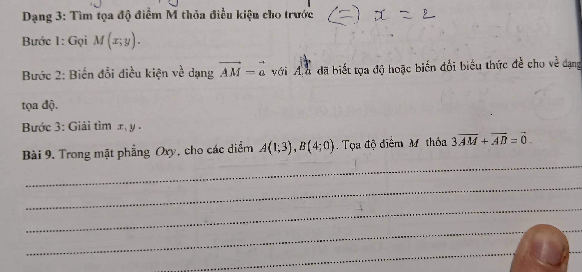 Dạng 3: Tìm tọa độ điểm M thỏa điều kiện cho trước 
Bước 1: Gọi M(x;y). 
Bước 2: Biến đổi điều kiện về dạng vector AM=vector a với A,u đã biết tọa độ hoặc biến đồi biểu thức đề cho về dạng 
tọa độ. 
Bước 3: Giải tìm x, y. 
_ 
Bài 9. Trong mặt phẳng Oxy, cho các điểm A(1;3), B(4;0). Tọa độ điểm M thỏa 3overline AM+overline AB=vector 0. 
_ 
_ 
_ 
_ 
_