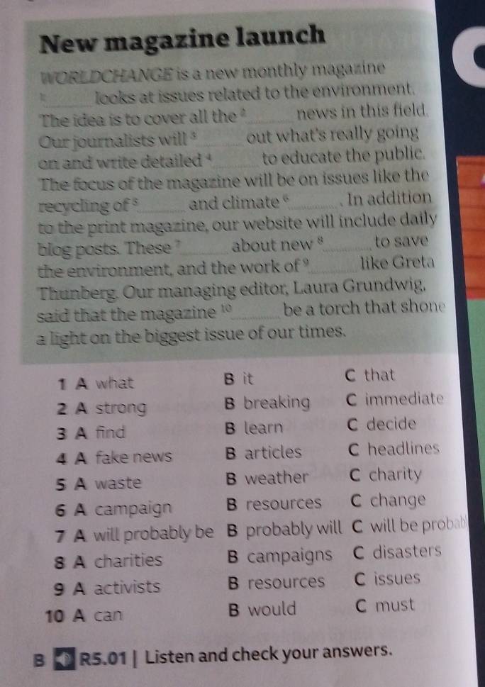 New magazine launch
WORLDCHANGE is a new monthly magazine
looks at issues related to the environment.
The idea is to cover all the _news in this field.
Our journalists will ²_ out what's really going
on and write detailed '_ to educate the public.
The focus of the magazine will be on issues like the
recycling of°_ and climate _. In addition
to the print magazine, our website will include daily
blog posts. These '_ about new '_ to save
the environment, and the work of _like Greta
Thunberg. Our managing editor, Laura Grundwig,
said that the magazine ' _be a torch that shone
a light on the biggest issue of our times.
1 A what B it C that
2 A strong B breaking C immediate
3 A find B learn C decide
4 A fake news B articles C headlines
5 A waste B weather C charity
6 A campaign B resources C change
7 A will probably be . B probably will C will be probab
8 A charities B campaigns C disasters
9 A activists B resources C issues
10 A can B would C must
B R5.01 | Listen and check your answers.