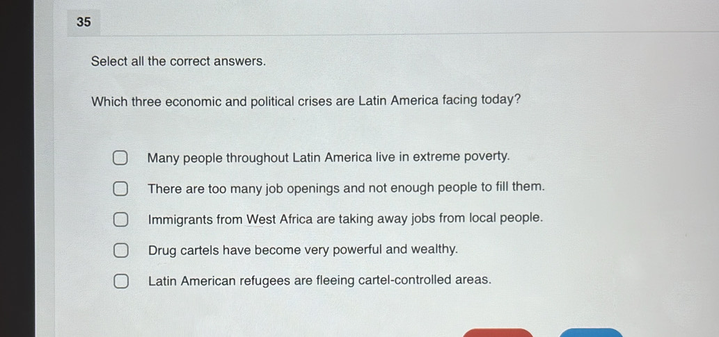 Select all the correct answers.
Which three economic and political crises are Latin America facing today?
Many people throughout Latin America live in extreme poverty.
There are too many job openings and not enough people to fill them.
Immigrants from West Africa are taking away jobs from local people.
Drug cartels have become very powerful and wealthy.
Latin American refugees are fleeing cartel-controlled areas.