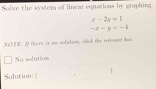 Solve the system of linear equations by graphing.
x-2y=1
-x-y=-4
NOTE: If there is no solution, click the relevant box.
No solution
Solution: (□ ,□ )