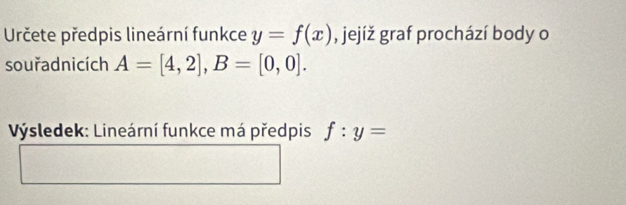 Určete předpis lineární funkce y=f(x) , jejíž graf prochází body o 
souřadnicích A=[4,2], B=[0,0]. 
Výsledek: Lineární funkce má předpis f:y=