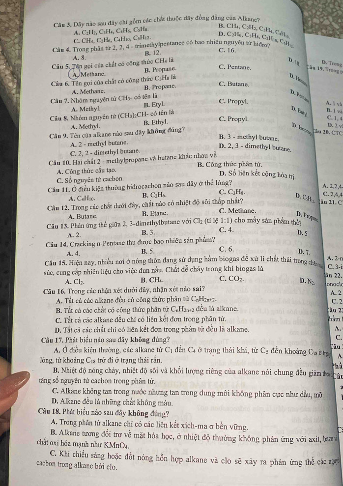 Dãy nào sau đây chỉ gồm các chất thuộc dãy đồng đẳng của Alkane?
A. C_2H_2,C_3H_4,C 4H₆, C5H8
B. CH₄, C2H2, C2H4, C4H19
C. CH_4,C_2H_6, , C4H10, C5H12.
D. C2H6, C₃H8, C5H10, C6H12
Câu 4. Trong phân tử 2, 2, 4 - trimethylpentanee có bao nhiêu nguyên tử hiđro? C. 16.
A. 8. B. 12.
Câu 5. Tên gọi của chất có công thức CH4 là
D. 18 D. Trong
A. Methane. B. Propane.
C. Pentane.
Tâu 19. Trong p
Câu 6. Tên gọi của chất có công thức C₃H₃ là
D. Hexa
A. Methane. B. Propane.
C. Butane.
Câu 7. Nhóm nguyên tử CH3- có tên là
D. Pentan
A. Methyl. B. Etyl.
C. Propyl. A. 1 và
Câu 8. Nhóm nguyên tử (CH_3) CH- có tên là
B. 1 và
D. Butyl C. 1,4
A. Methyl. B. Ethyl.
C. Propyl.
D. 2 v
Câu 9. Tên của alkane nào sau đây không đúng?
D. Isoprop
2âu 20. CTC
B. 3 - methyl butane.
A. 2 - methyl butane.
D. 2, 3 - đimethyl butane.
C. 2, 2 - đimethyl butane.
Câu 10. Hai chất 2 - methylpropane và butane khác nhau về
B. Công thức phân tử.
A. Công thức cấu tạo.
D. Số liên kết cộng hóa trị.
C. Số nguyên tử cacbon.
Câu 11. Ở điều kiện thường hiđrocacbon nào sau đây ở thể lỏng?
A. 2,2,4
A. C4H10. B. C2H6. C. C₃H₈.
C. 2,4,4
D. CsHi 2âu 21. C
Câu 12. Trong các chất dưới đây, chất nào có nhiệt độ sôi thấp nhất?
A. Butane. B. Etane.
C. Methane.
D. Propane
1:1) cho mấy sản phẩm thế?
Câu 13. Phản ứng thế giữa 2, 3-đimethylbutane với Cl_2 (tỉ lệ C. 4.
A. 2. B. 3. D. 5
Câu 14. Cracking n-Pentane thu được bao nhiêu sản phẩm?
A. 4. B. 5. C. 6.
D. 7.
A. 2-n
Câu 15. Hiện nay, nhiều nơi ở nông thôn đang sử dụng hầm biogas đề xử lí chất thải trong chấn m C. 3-i
súc, cung cấp nhiên liệu cho việc đun nấu. Chất dễ cháy trong khí biogas là âu 22.
A. Cl₂. B. CH₄. C. CO_2.
D. N_2. onoclo
Câu 16. Trong các nhận xét dưới đây, nhận xét nào sai? A. 2
A. Tất cả các alkane đều có công thức phân tử C_nH_2n+2. C. 2
B. Tất cả các chất có công thức phân tử C_nH_2n+2 đều là alkane. Câu 2:
C. Tất cả các alkane đều chỉ có liên kết đơn trong phân tử. Thảm
D. Tất cả các chất chỉ có liên kết đơn trong phân tử đều là alkane. A.
Câu 17. Phát biểu nào sau đây không đúng?
C.
A. Ở điều kiện thường, các alkane từ C_1 đến C_4 ở trạng thái khí, từ Cs đến khoảng C1a ở tra Câu
lỏng, từ khoảng C₁₈ trở đi ở trạng thái rắn.
A.
B. Nhiệt độ nóng chảy, nhiệt độ sôi và khối lượng riêng của alkane nói chung đều giảm tho an Phầ
tăng số nguyên tử cacbon trong phân tử.
a
C. Alkane không tan trong nước nhưng tan trong dung môi không phân cực như dầu, mỡ.
D. Alkane đều là những chất không màu.
Câu 18. Phát biểu nào sau đây không đúng?
A. Trong phân tử alkane chỉ có các liên kết xích-ma σ bền vững. C
B. Alkane tương đối trơ về mặt hóa học, ở nhiệt độ thường không phản ứng với axit, bazovì
chất oxi hóa mạnh như KMnO₄.
C. Khi chiếu sáng hoặc đốt nóng hỗn hợp alkane và clo sẽ xày ra phản ứng thể các nguc
cacbon trong alkane bởi clo.