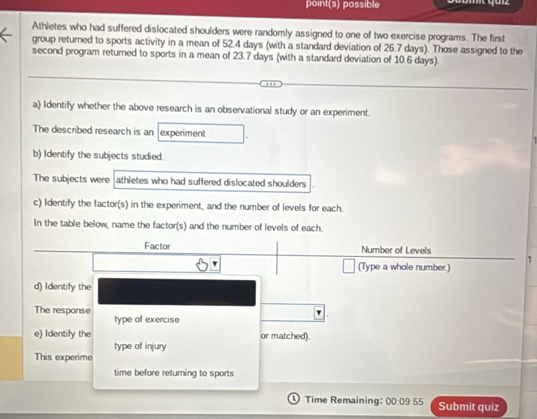 point(s) possible 
Athletes who had suffered dislocated shoulders were randomly assigned to one of two exercise programs. The first 
group returned to sports activity in a mean of 52.4 days (with a standard deviation of 26.7 days). Those assigned to the 
second program returned to sports in a mean of 23.7 days (with a standard deviation of 10.6 days). 
a) Identify whether the above research is an observational study or an experiment. 
The described research is an experiment 
b) Identify the subjects studied. 
The subjects were athletes who had suffered dislocated shoulders 
c) Identify the factor(s) in the experiment, and the number of levels for each. 
In the table below, name the factor(s) and the number of levels of each. 
Factor Number of Levels 
1 
(Type a whole number.) 
d) Identify the 
The response 
type of exercise 
e) Identify the or matched). 
type of injury 
This experime 
time before returning to sports 
Time Remaining: 00:09:55 Submit quiz