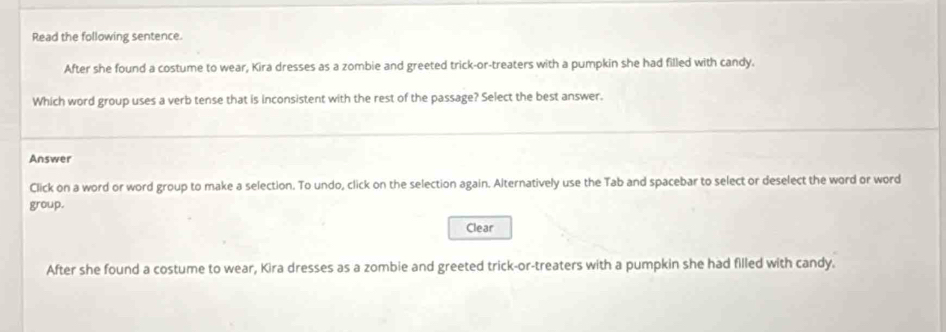 Read the following sentence. 
After she found a costume to wear, Kira dresses as a zombie and greeted trick-or-treaters with a pumpkin she had filled with candy. 
Which word group uses a verb tense that is inconsistent with the rest of the passage? Select the best answer. 
Answer 
Click on a word or word group to make a selection. To undo, click on the selection again. Alternatively use the Tab and spacebar to select or deselect the word or word 
group. 
Clear 
After she found a costume to wear, Kira dresses as a zombie and greeted trick-or-treaters with a pumpkin she had filled with candy.