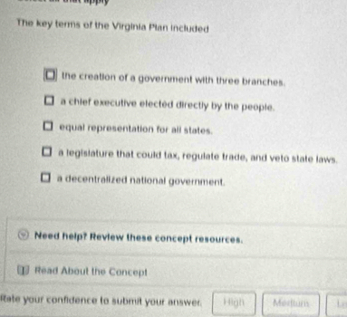 The key terms of the Virginia Plan included
□ the creation of a government with three branches.
a chief executive elected directly by the people.
equal representation for all states.
a legisiature that could tax, regulate trade, and veto state laws.
a decentralized national government.
Need help? Review these concept resources.
Read About the Concept
Rate your confidence to submit your answer. High Mortuns Lo