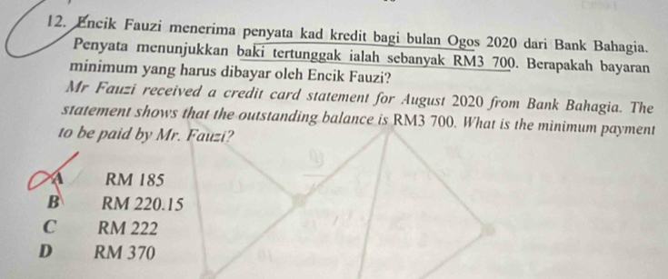 Encik Fauzi menerima penyata kad kredit bagi bulan Ogos 2020 dari Bank Bahagia.
Penyata menunjukkan baki tertunggak ialah sebanyak RM3 700. Berapakah bayaran
minimum yang harus dibayar oleh Encik Fauzi?
Mr Fauzi received a credit card statement for August 2020 from Bank Bahagia. The
statement shows that the outstanding balance is RM3 700. What is the minimum payment
to be paid by Mr. Fauzi?
a RM 185
B RM 220.15
C RM 222
D RM 370