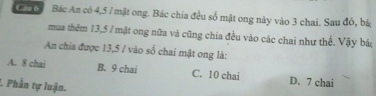 Cáu 6 Bác An có 4, 5 7 mật ong. Bác chia đều số mật ong này vào 3 chai. Sau đó, bác
mua thêm 13,5 / mật ong nữa và cũng chia đều vào các chai như thế. Vậy bác
An chia được 13,5 / vào số chai mật ong là:
A. 8 chai B. 9 chai C. 10 chai
D. 7 chai
L Phần tự luận.