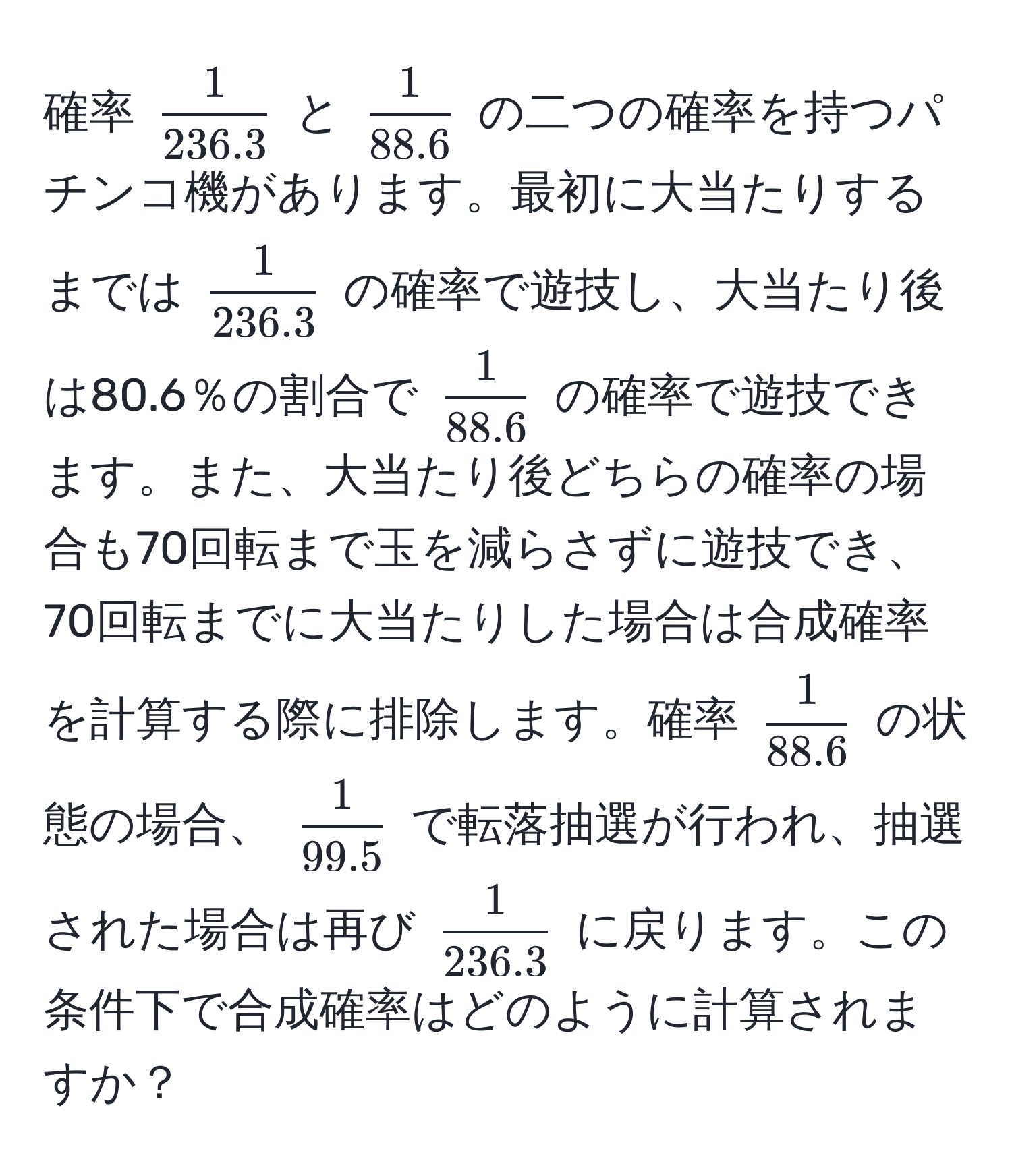 確率 $  1/236.3  $ と $  1/88.6  $ の二つの確率を持つパチンコ機があります。最初に大当たりするまでは $  1/236.3  $ の確率で遊技し、大当たり後は80.6％の割合で $  1/88.6  $ の確率で遊技できます。また、大当たり後どちらの確率の場合も70回転まで玉を減らさずに遊技でき、70回転までに大当たりした場合は合成確率を計算する際に排除します。確率 $  1/88.6  $ の状態の場合、 $  1/99.5  $ で転落抽選が行われ、抽選された場合は再び $  1/236.3  $ に戻ります。この条件下で合成確率はどのように計算されますか？