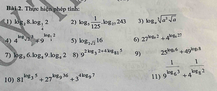 Thực hiện phép tính: 
1) log _28.log _ 1/4 2 log _5 1/125 .log _27243 3) log _asqrt[3](a^2sqrt a)
2) 
4) 4^(log _sqrt(2))3+9^(log _frac 1)32
5) log _2sqrt(2)16
6) 27^(log _9)2+4^(log _8)27
7) log _36.log _89.log _62 8) 9^(2log _3)2+4log _815 9) 25^(log _5)6+49^(log _7)8
10) 81^(log _3)5+27^(log _9)36+3^(4log _9)7 11) frac 19^(log _6)3+4^(frac 1)log _82