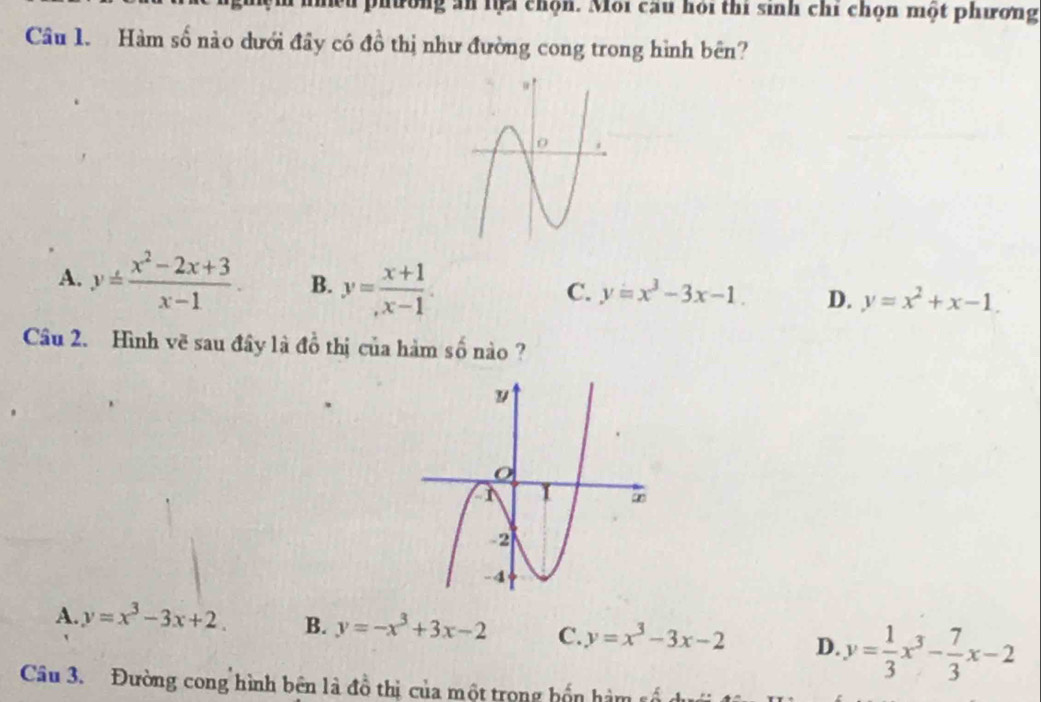 phường ăn lựa chọn. Môi cầu hỏi thi sinh chỉ chọn một phương
Câu 1. Hàm số nào dưới đây có đồ thị như đường cong trong hình bên?
A. y= (x^2-2x+3)/x-1 . B. y= (x+1)/x-1 .
C. y=x^3-3x-1. D. y=x^2+x-1. 
Câu 2. Hình về sau đây là đồ thị của hàm số nào ?
A. y=x^3-3x+2. B. y=-x^3+3x-2 C. y=x^3-3x-2 D. y= 1/3 x^3- 7/3 x-2
Câu 3. Đường cong hình bên là đồ thị của một trong bốn hàm số dưới