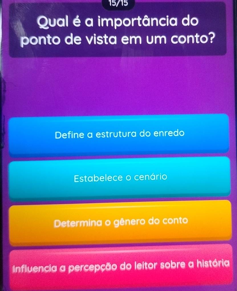 15/15
Qual é a importância do
ponto de vista em um conto?
Define a estrutura do enredo
Estabelece o cenário
Determina o gênero do conto
Influencia a percepção do leitor sobre a história