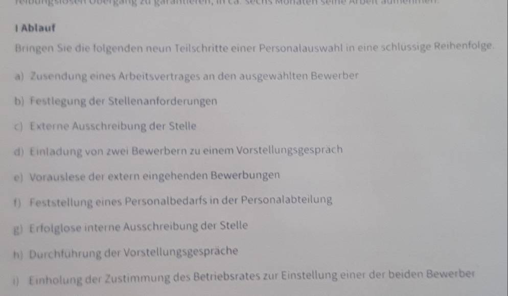 reibung siosen obergäng zu garameren, i 
| Ablauf 
Bringen Sie die folgenden neun Teilschritte einer Personalauswahl in eine schlüssige Reihenfolge. 
a) Zusendung eines Arbeitsvertrages an den ausgewählten Bewerber 
b) Festlegung der Stellenanforderungen 
c) Externe Ausschreibung der Stelle 
d) Einladung von zwei Bewerbern zu einem Vorstellungsgespräch 
e) Vorauslese der extern eingehenden Bewerbungen 
f) Feststellung eines Personalbedarfs in der Personalabteilung 
g) Erfolglose interne Ausschreibung der Stelle 
h) Durchführung der Vorstellungsgespräche 
i) Einholung der Zustimmung des Betriebsrates zur Einstellung einer der beiden Bewerber